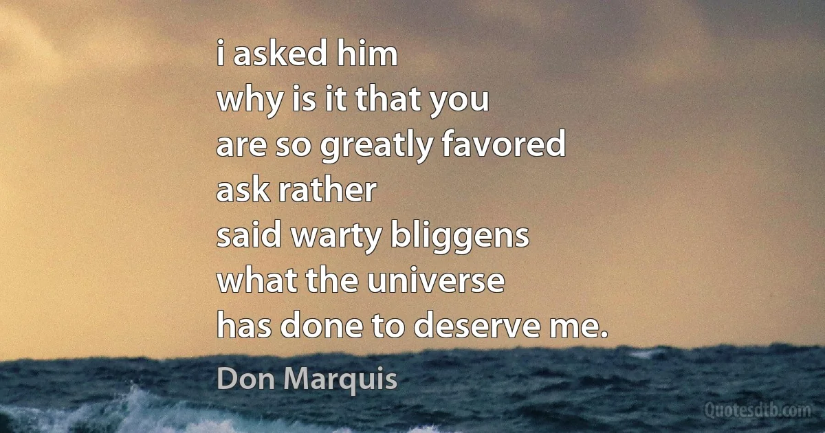 i asked him
why is it that you
are so greatly favored
ask rather
said warty bliggens
what the universe
has done to deserve me. (Don Marquis)