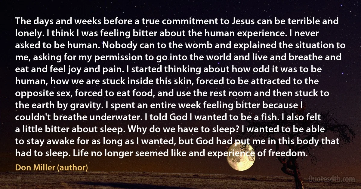 The days and weeks before a true commitment to Jesus can be terrible and lonely. I think I was feeling bitter about the human experience. I never asked to be human. Nobody can to the womb and explained the situation to me, asking for my permission to go into the world and live and breathe and eat and feel joy and pain. I started thinking about how odd it was to be human, how we are stuck inside this skin, forced to be attracted to the opposite sex, forced to eat food, and use the rest room and then stuck to the earth by gravity. I spent an entire week feeling bitter because I couldn't breathe underwater. I told God I wanted to be a fish. I also felt a little bitter about sleep. Why do we have to sleep? I wanted to be able to stay awake for as long as I wanted, but God had put me in this body that had to sleep. Life no longer seemed like and experience of freedom. (Don Miller (author))