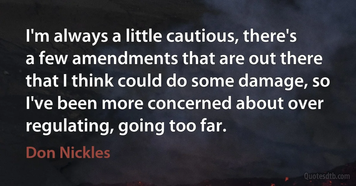 I'm always a little cautious, there's a few amendments that are out there that I think could do some damage, so I've been more concerned about over regulating, going too far. (Don Nickles)