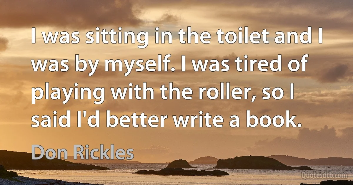 I was sitting in the toilet and I was by myself. I was tired of playing with the roller, so I said I'd better write a book. (Don Rickles)