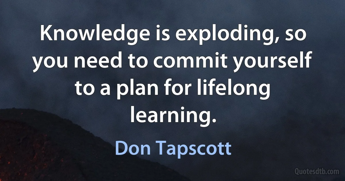 Knowledge is exploding, so you need to commit yourself to a plan for lifelong learning. (Don Tapscott)