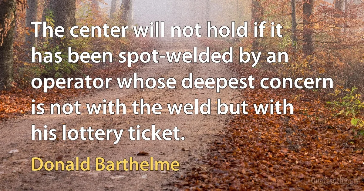 The center will not hold if it has been spot-welded by an operator whose deepest concern is not with the weld but with his lottery ticket. (Donald Barthelme)