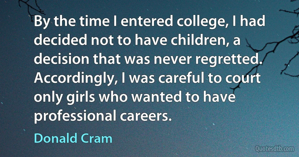 By the time I entered college, I had decided not to have children, a decision that was never regretted. Accordingly, I was careful to court only girls who wanted to have professional careers. (Donald Cram)