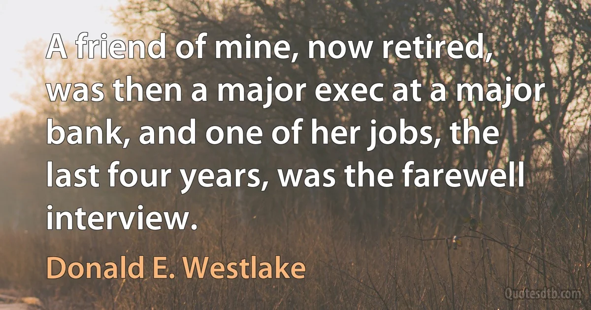 A friend of mine, now retired, was then a major exec at a major bank, and one of her jobs, the last four years, was the farewell interview. (Donald E. Westlake)