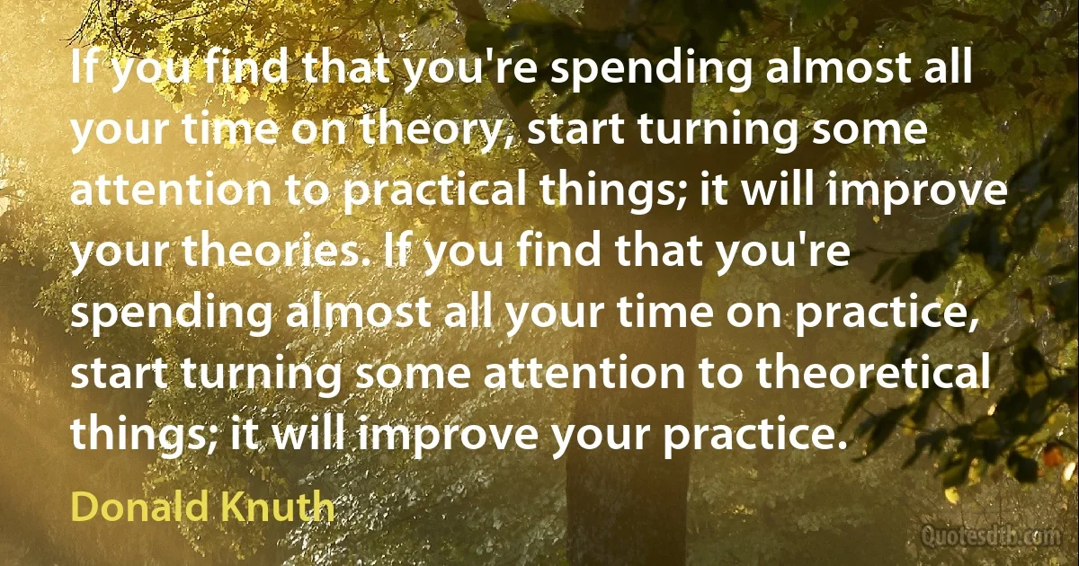 If you find that you're spending almost all your time on theory, start turning some attention to practical things; it will improve your theories. If you find that you're spending almost all your time on practice, start turning some attention to theoretical things; it will improve your practice. (Donald Knuth)