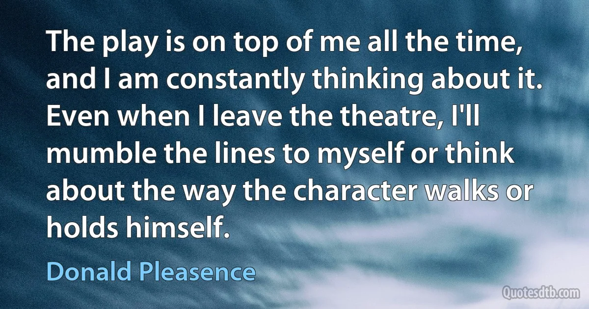 The play is on top of me all the time, and I am constantly thinking about it. Even when I leave the theatre, I'll mumble the lines to myself or think about the way the character walks or holds himself. (Donald Pleasence)