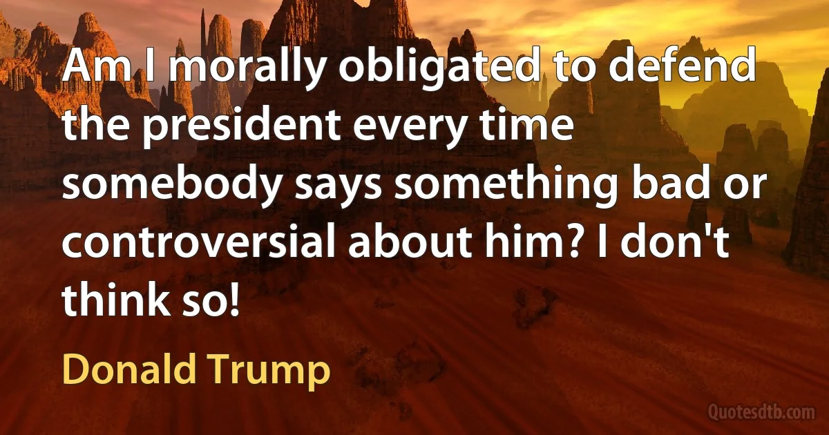 Am I morally obligated to defend the president every time somebody says something bad or controversial about him? I don't think so! (Donald Trump)