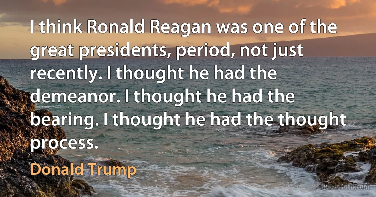 I think Ronald Reagan was one of the great presidents, period, not just recently. I thought he had the demeanor. I thought he had the bearing. I thought he had the thought process. (Donald Trump)