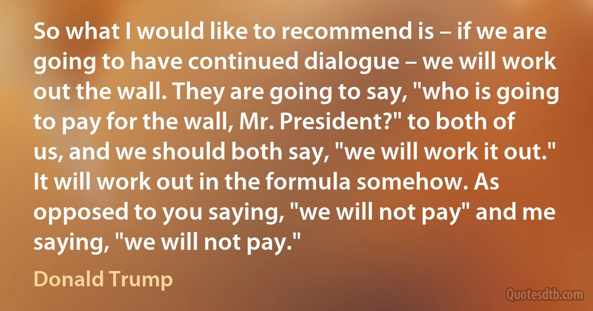 So what I would like to recommend is – if we are going to have continued dialogue – we will work out the wall. They are going to say, "who is going to pay for the wall, Mr. President?" to both of us, and we should both say, "we will work it out." It will work out in the formula somehow. As opposed to you saying, "we will not pay" and me saying, "we will not pay." (Donald Trump)