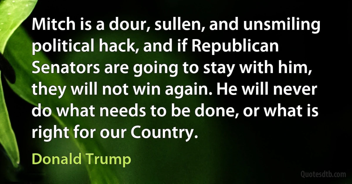 Mitch is a dour, sullen, and unsmiling political hack, and if Republican Senators are going to stay with him, they will not win again. He will never do what needs to be done, or what is right for our Country. (Donald Trump)