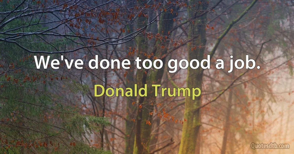 We've done too good a job. (Donald Trump)