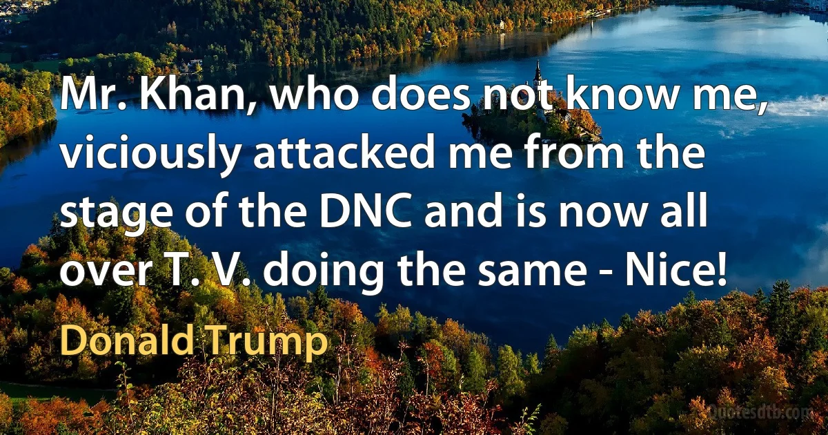 Mr. Khan, who does not know me, viciously attacked me from the stage of the DNC and is now all over T. V. doing the same - Nice! (Donald Trump)