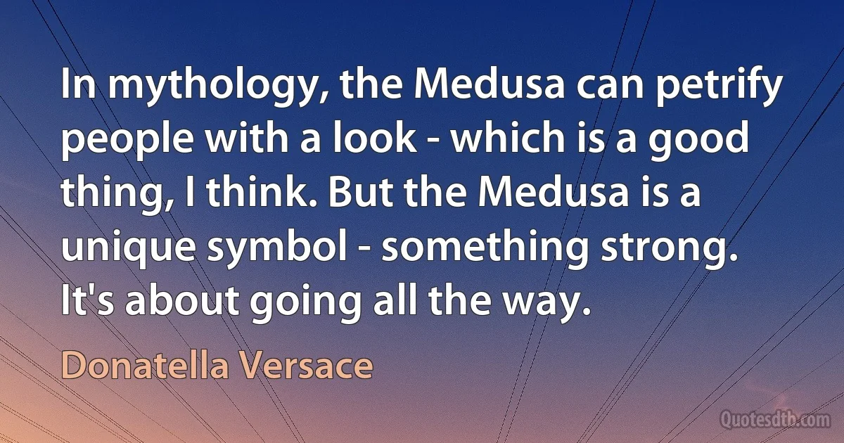 In mythology, the Medusa can petrify people with a look - which is a good thing, I think. But the Medusa is a unique symbol - something strong. It's about going all the way. (Donatella Versace)