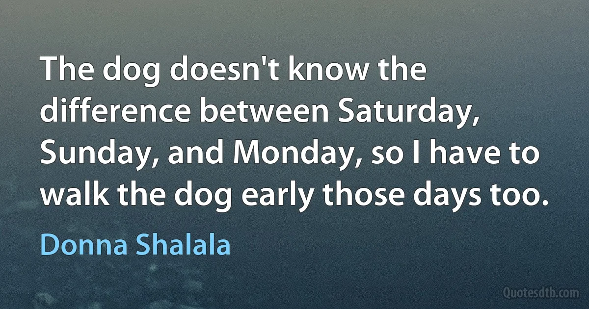 The dog doesn't know the difference between Saturday, Sunday, and Monday, so I have to walk the dog early those days too. (Donna Shalala)