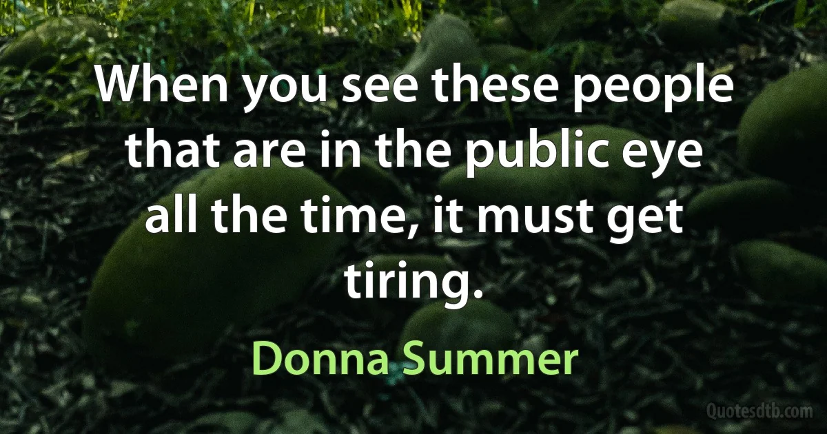 When you see these people that are in the public eye all the time, it must get tiring. (Donna Summer)