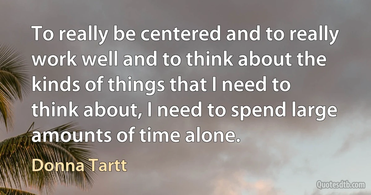 To really be centered and to really work well and to think about the kinds of things that I need to think about, I need to spend large amounts of time alone. (Donna Tartt)