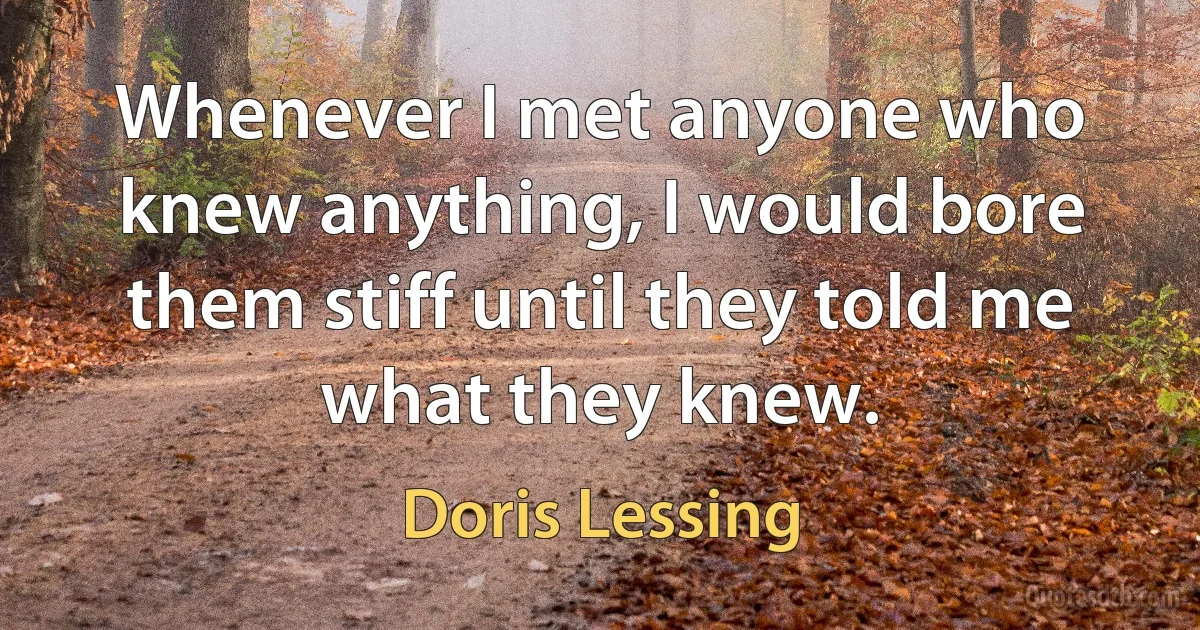 Whenever I met anyone who knew anything, I would bore them stiff until they told me what they knew. (Doris Lessing)