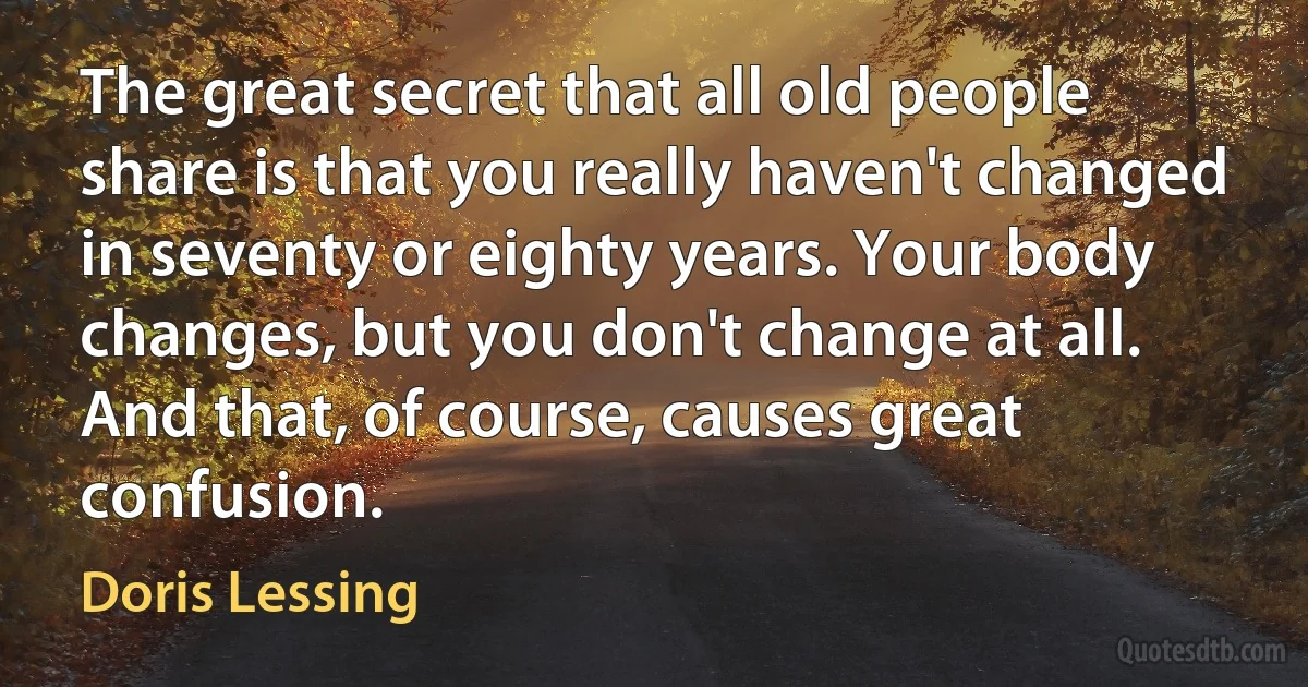 The great secret that all old people share is that you really haven't changed in seventy or eighty years. Your body changes, but you don't change at all. And that, of course, causes great confusion. (Doris Lessing)