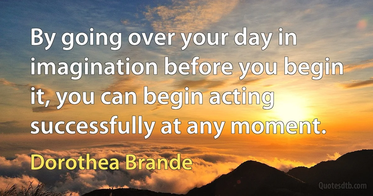 By going over your day in imagination before you begin it, you can begin acting successfully at any moment. (Dorothea Brande)