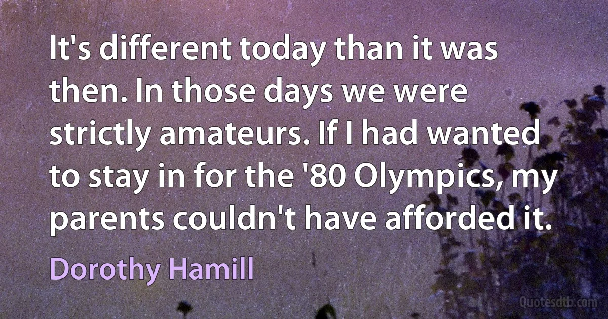 It's different today than it was then. In those days we were strictly amateurs. If I had wanted to stay in for the '80 Olympics, my parents couldn't have afforded it. (Dorothy Hamill)