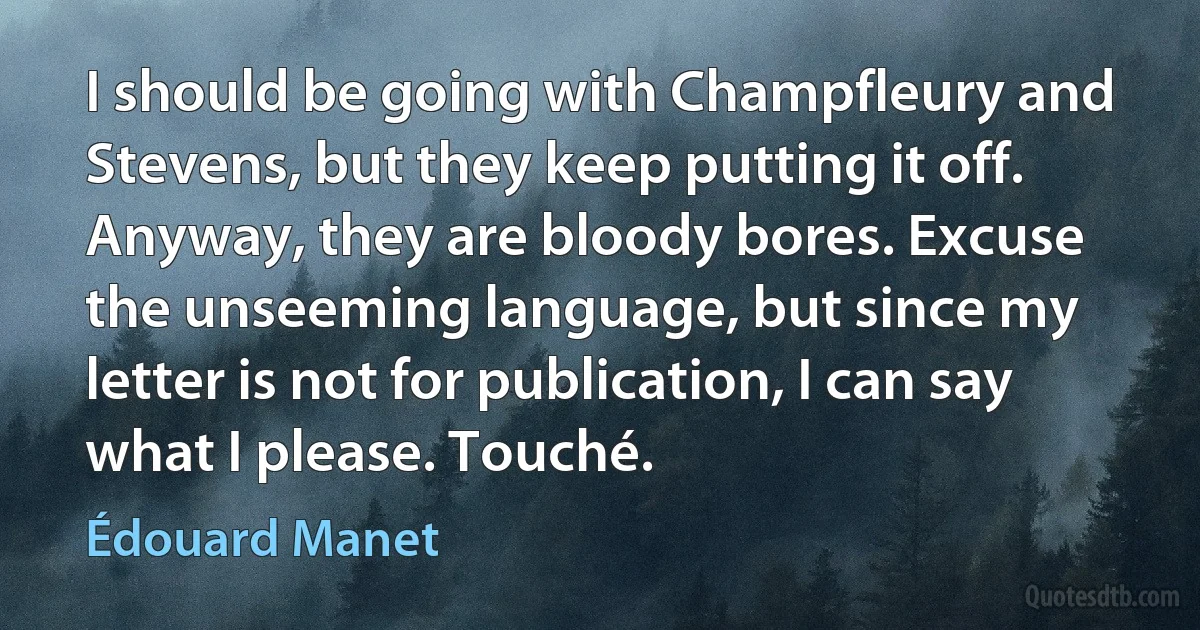 I should be going with Champfleury and Stevens, but they keep putting it off. Anyway, they are bloody bores. Excuse the unseeming language, but since my letter is not for publication, I can say what I please. Touché. (Édouard Manet)