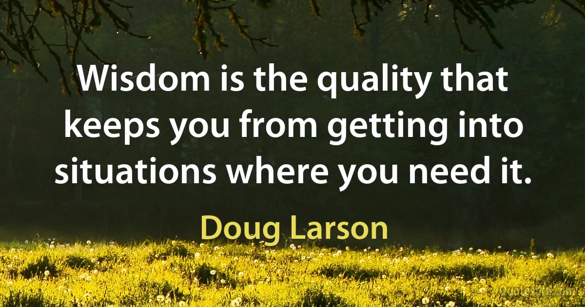 Wisdom is the quality that keeps you from getting into situations where you need it. (Doug Larson)