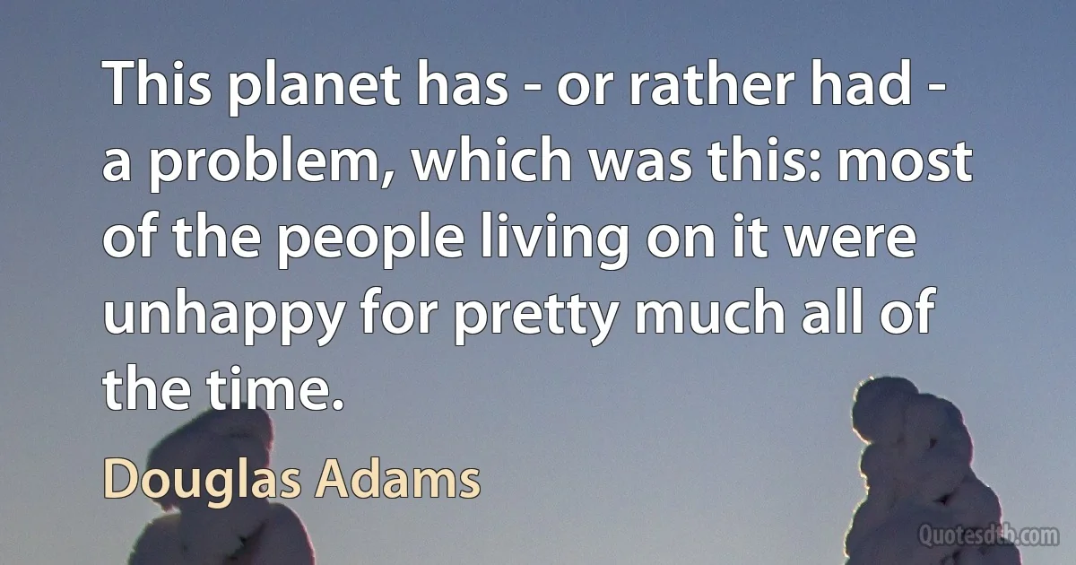 This planet has - or rather had - a problem, which was this: most of the people living on it were unhappy for pretty much all of the time. (Douglas Adams)