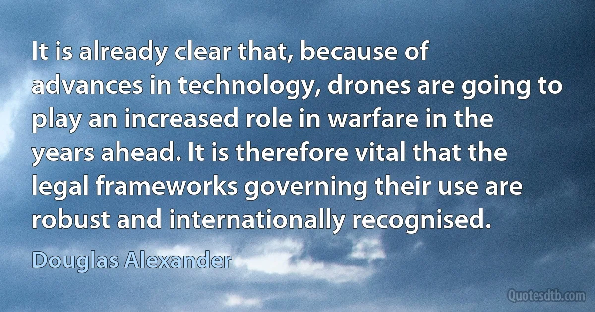 It is already clear that, because of advances in technology, drones are going to play an increased role in warfare in the years ahead. It is therefore vital that the legal frameworks governing their use are robust and internationally recognised. (Douglas Alexander)