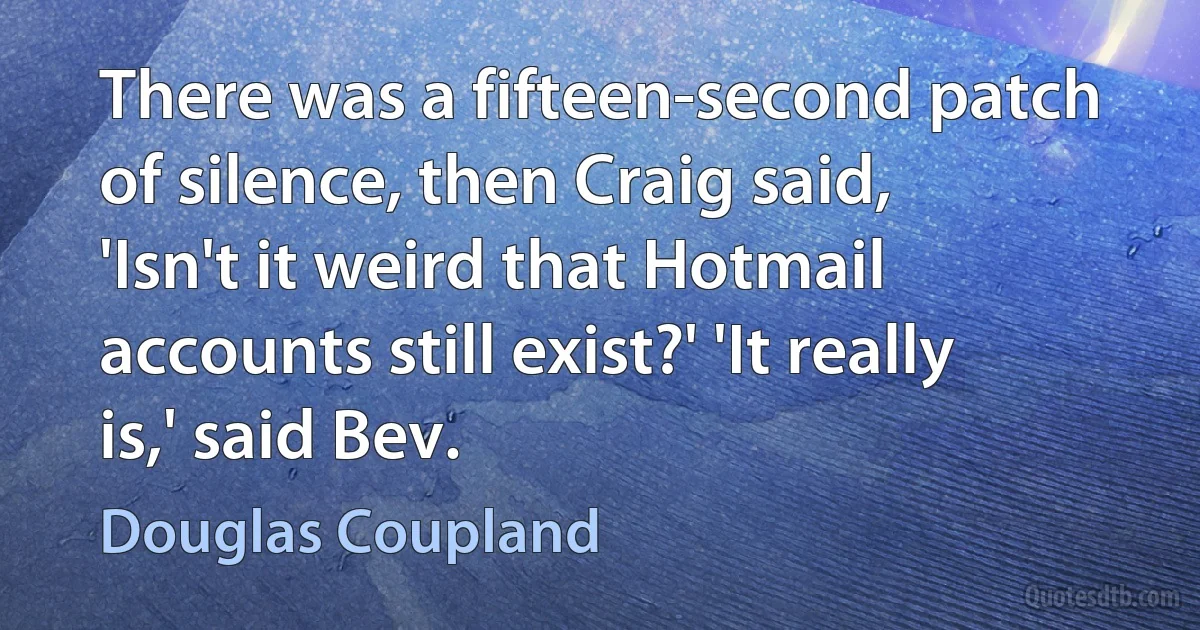 There was a fifteen-second patch of silence, then Craig said, 'Isn't it weird that Hotmail accounts still exist?' 'It really is,' said Bev. (Douglas Coupland)