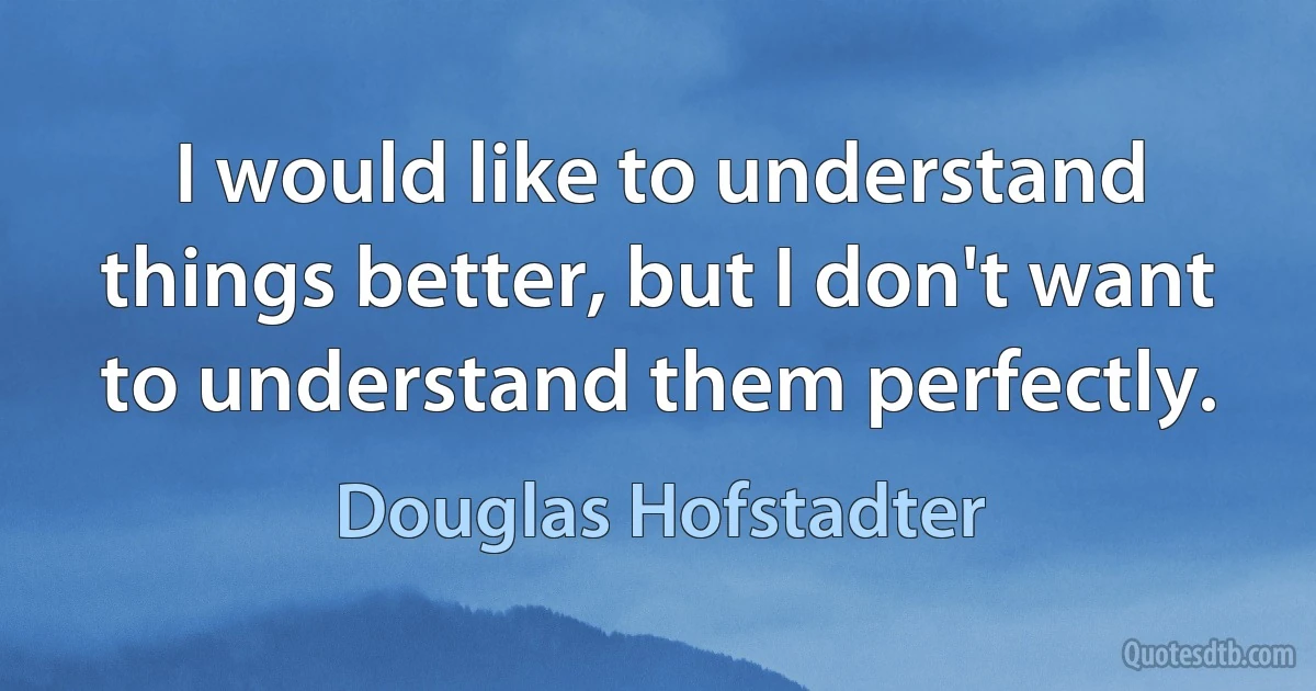 I would like to understand things better, but I don't want to understand them perfectly. (Douglas Hofstadter)