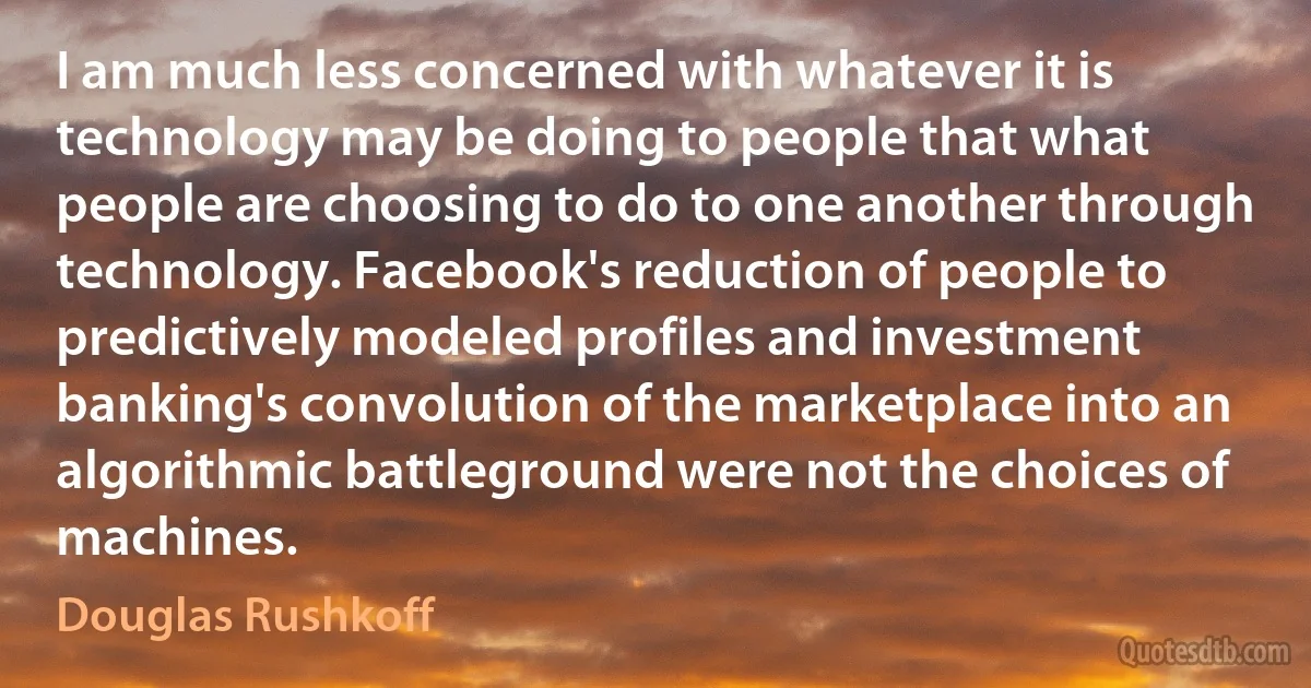 I am much less concerned with whatever it is technology may be doing to people that what people are choosing to do to one another through technology. Facebook's reduction of people to predictively modeled profiles and investment banking's convolution of the marketplace into an algorithmic battleground were not the choices of machines. (Douglas Rushkoff)