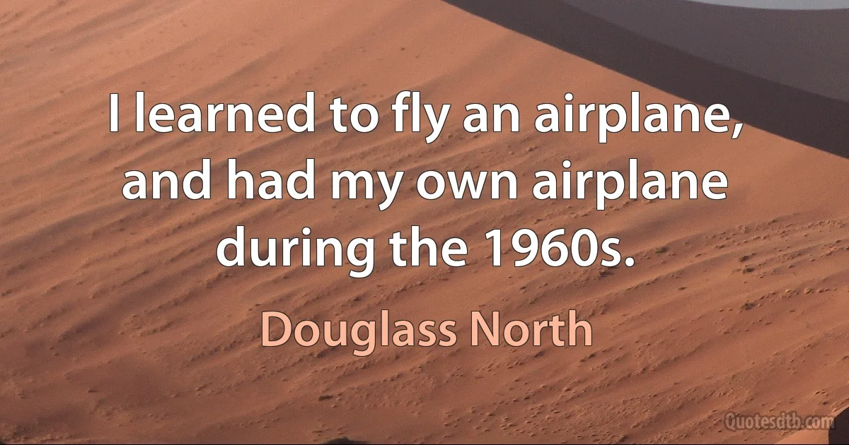 I learned to fly an airplane, and had my own airplane during the 1960s. (Douglass North)