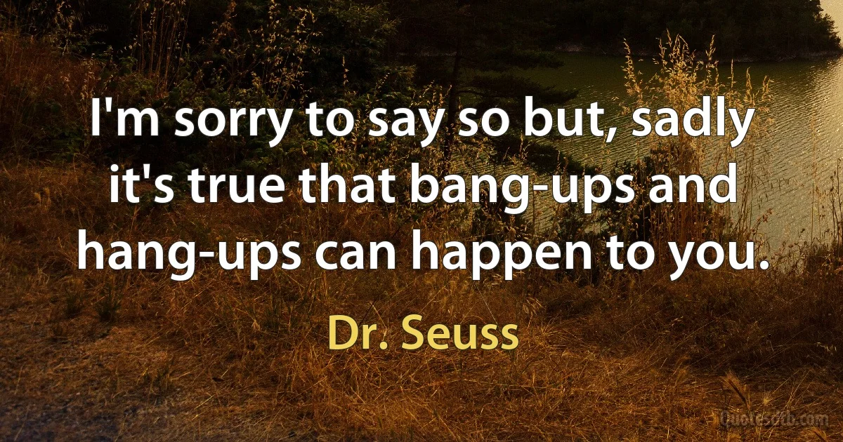 I'm sorry to say so but, sadly it's true that bang-ups and hang-ups can happen to you. (Dr. Seuss)