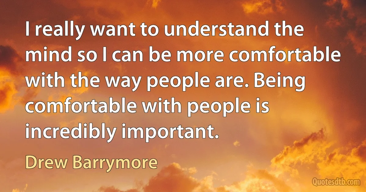 I really want to understand the mind so I can be more comfortable with the way people are. Being comfortable with people is incredibly important. (Drew Barrymore)