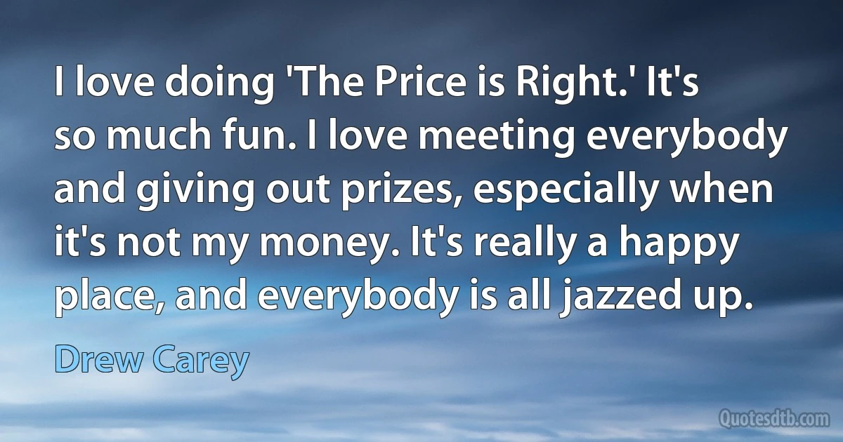 I love doing 'The Price is Right.' It's so much fun. I love meeting everybody and giving out prizes, especially when it's not my money. It's really a happy place, and everybody is all jazzed up. (Drew Carey)