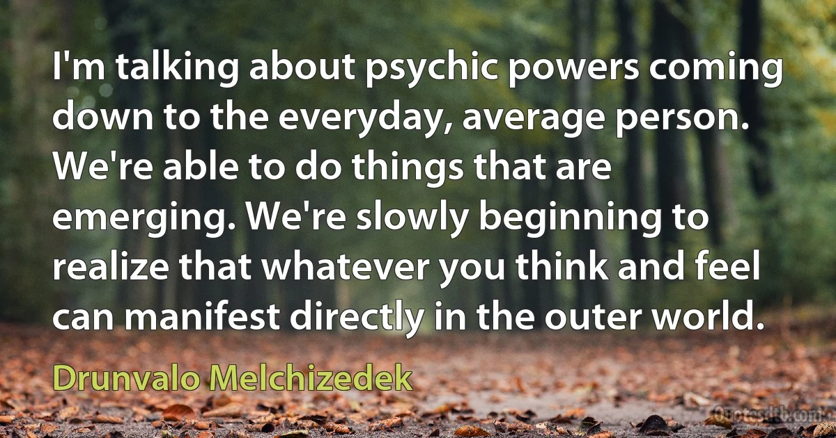 I'm talking about psychic powers coming down to the everyday, average person. We're able to do things that are emerging. We're slowly beginning to realize that whatever you think and feel can manifest directly in the outer world. (Drunvalo Melchizedek)