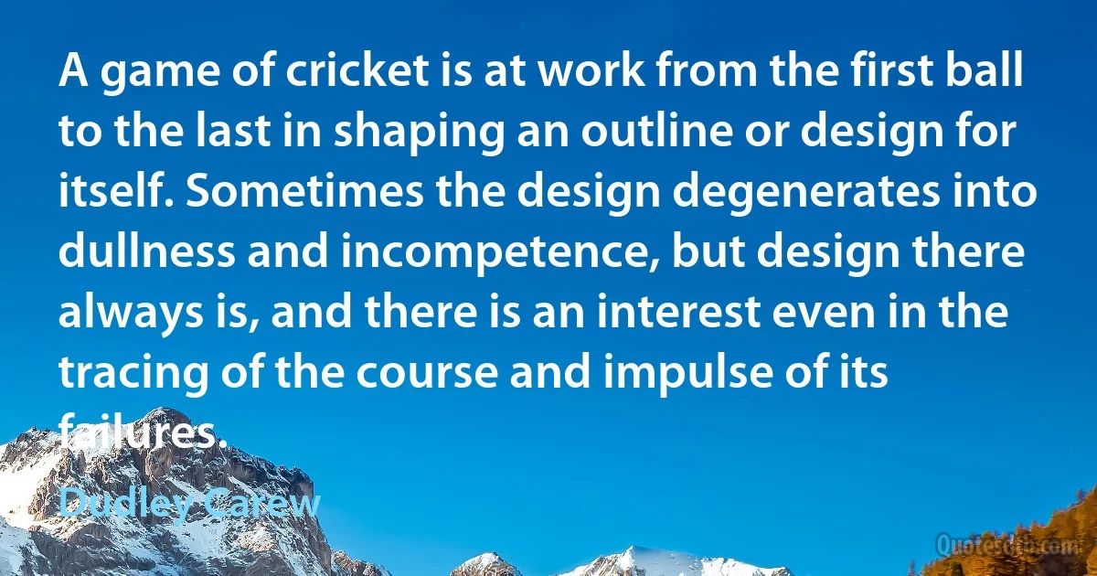 A game of cricket is at work from the first ball to the last in shaping an outline or design for itself. Sometimes the design degenerates into dullness and incompetence, but design there always is, and there is an interest even in the tracing of the course and impulse of its failures. (Dudley Carew)