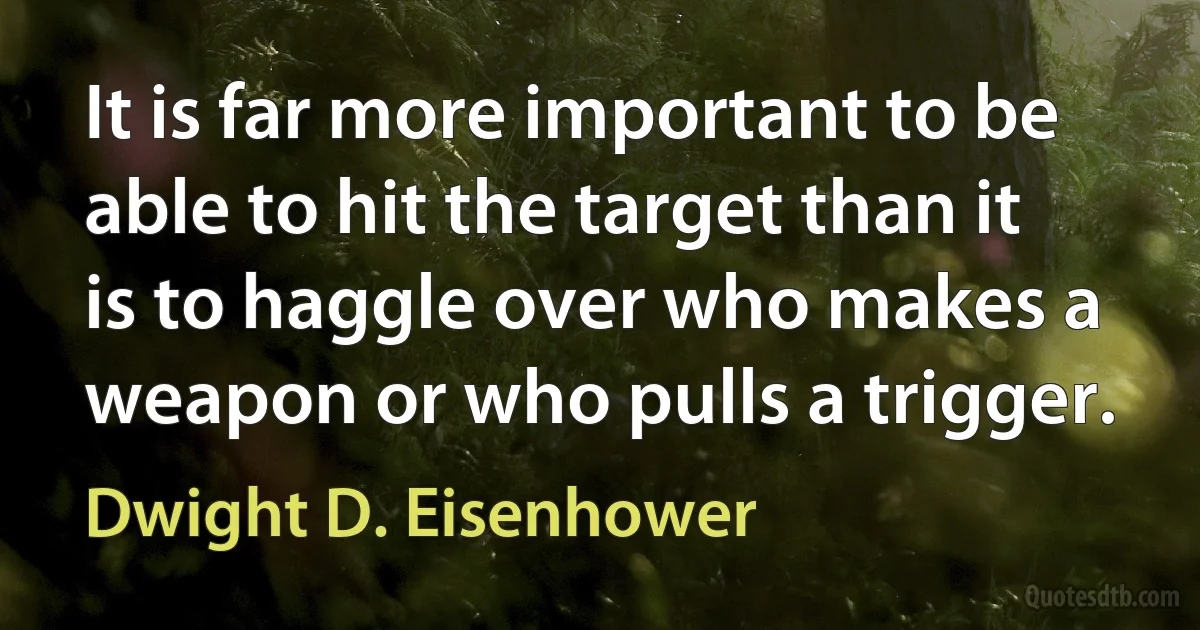 It is far more important to be able to hit the target than it is to haggle over who makes a weapon or who pulls a trigger. (Dwight D. Eisenhower)