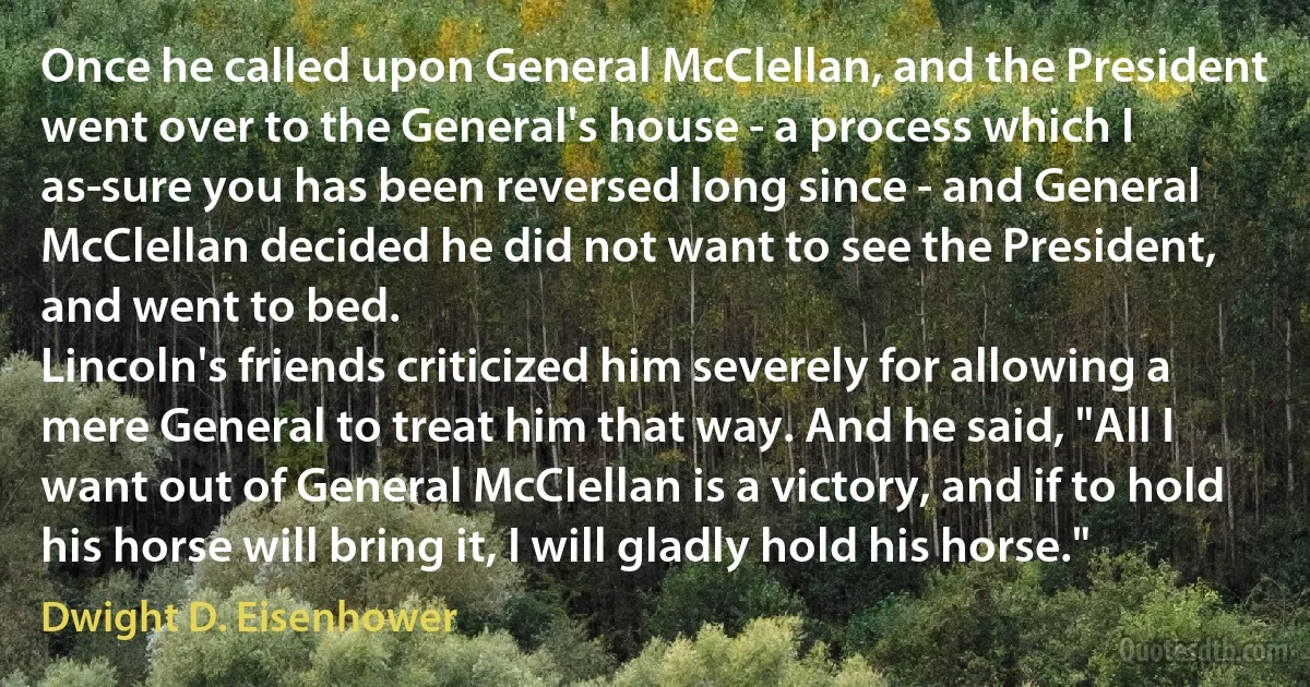 Once he called upon General McClellan, and the President went over to the General's house - a process which I as­sure you has been reversed long since - and General McClellan decided he did not want to see the President, and went to bed.
Lincoln's friends criticized him severely for allowing a mere General to treat him that way. And he said, "All I want out of General McClellan is a victory, and if to hold his horse will bring it, I will gladly hold his horse." (Dwight D. Eisenhower)