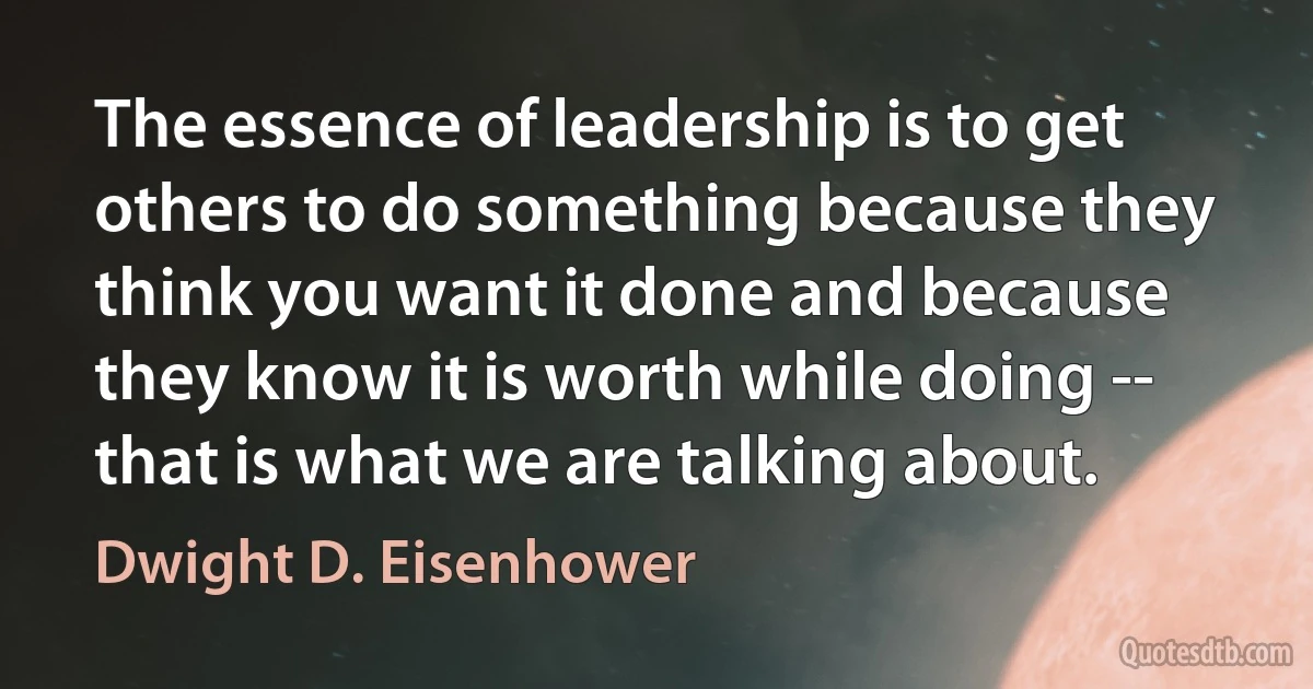 The essence of leadership is to get others to do something because they think you want it done and because they know it is worth while doing -- that is what we are talking about. (Dwight D. Eisenhower)