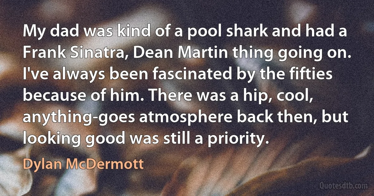 My dad was kind of a pool shark and had a Frank Sinatra, Dean Martin thing going on. I've always been fascinated by the fifties because of him. There was a hip, cool, anything-goes atmosphere back then, but looking good was still a priority. (Dylan McDermott)