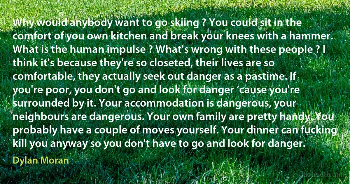 Why would anybody want to go skiing ? You could sit in the comfort of you own kitchen and break your knees with a hammer. What is the human impulse ? What's wrong with these people ? I think it's because they're so closeted, their lives are so comfortable, they actually seek out danger as a pastime. If you're poor, you don't go and look for danger ‘cause you're surrounded by it. Your accommodation is dangerous, your neighbours are dangerous. Your own family are pretty handy. You probably have a couple of moves yourself. Your dinner can fucking kill you anyway so you don't have to go and look for danger. (Dylan Moran)