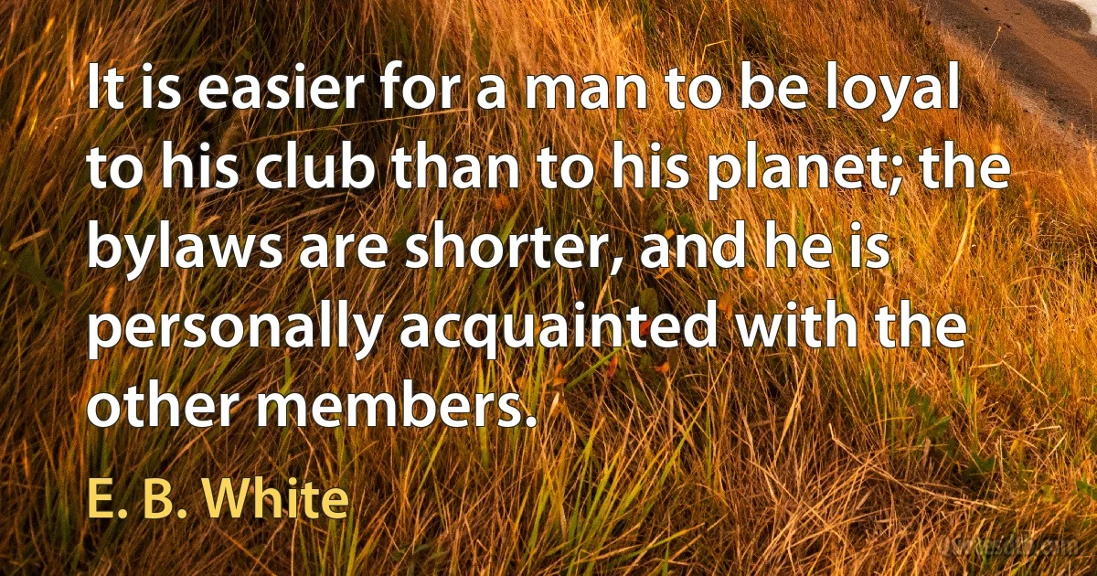 It is easier for a man to be loyal to his club than to his planet; the bylaws are shorter, and he is personally acquainted with the other members. (E. B. White)