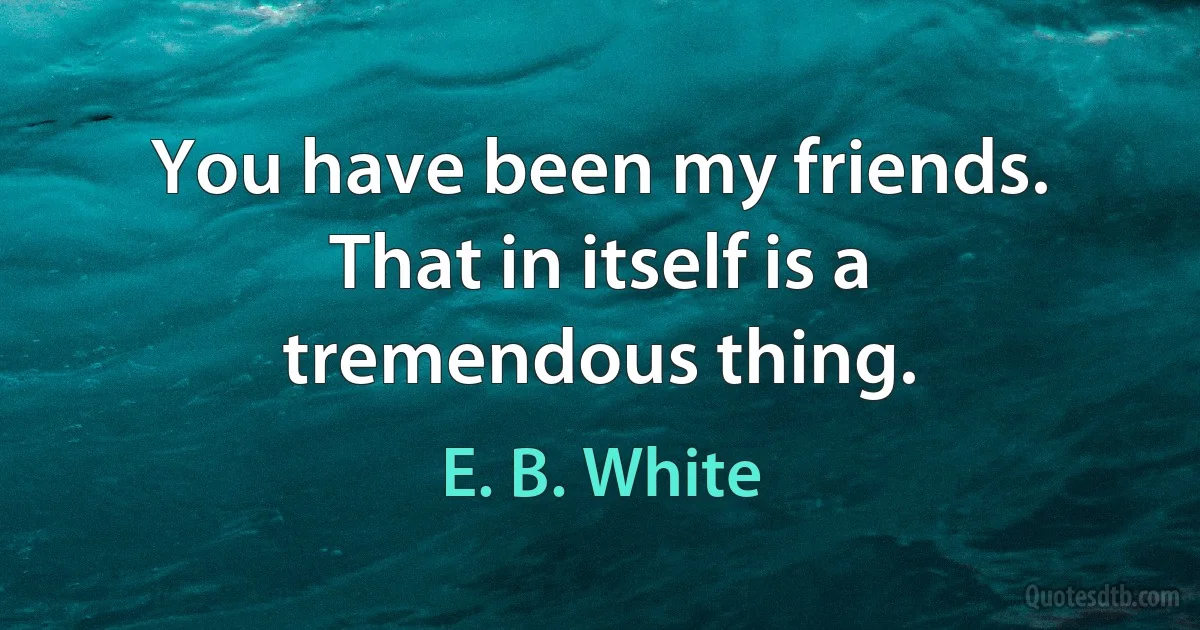 You have been my friends. That in itself is a tremendous thing. (E. B. White)