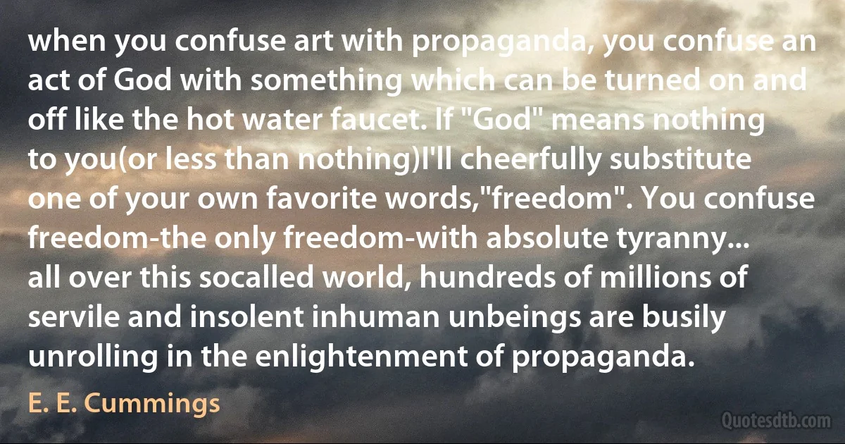 when you confuse art with propaganda, you confuse an act of God with something which can be turned on and off like the hot water faucet. If "God" means nothing to you(or less than nothing)I'll cheerfully substitute one of your own favorite words,"freedom". You confuse freedom-the only freedom-with absolute tyranny...
all over this socalled world, hundreds of millions of servile and insolent inhuman unbeings are busily unrolling in the enlightenment of propaganda. (E. E. Cummings)