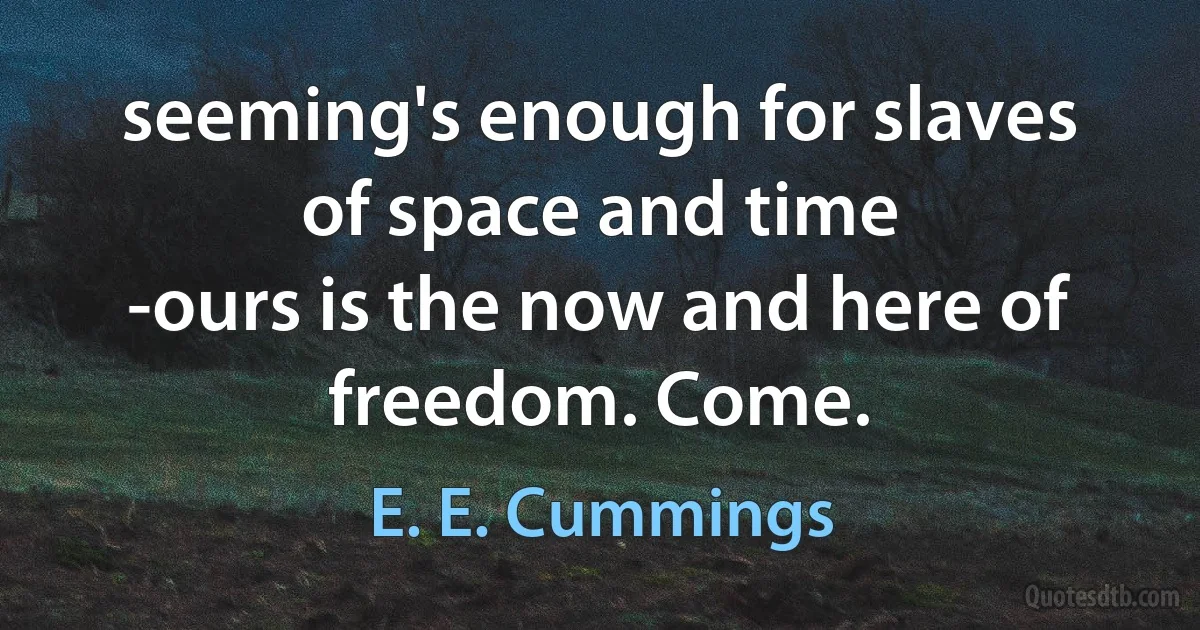 seeming's enough for slaves of space and time
-ours is the now and here of freedom. Come. (E. E. Cummings)