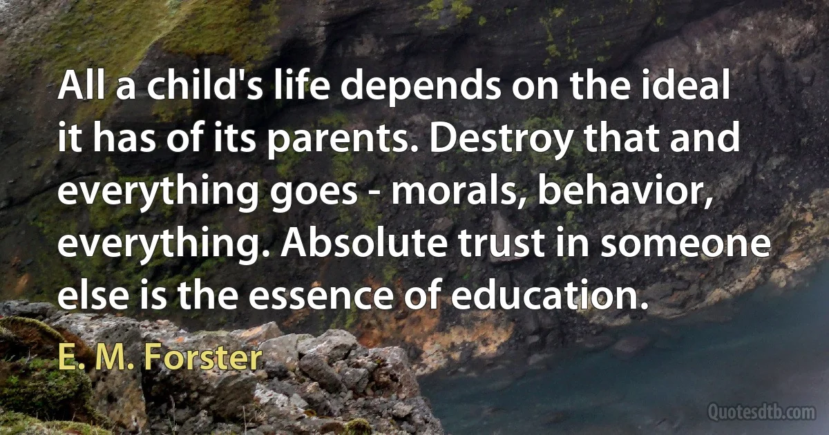 All a child's life depends on the ideal it has of its parents. Destroy that and everything goes - morals, behavior, everything. Absolute trust in someone else is the essence of education. (E. M. Forster)