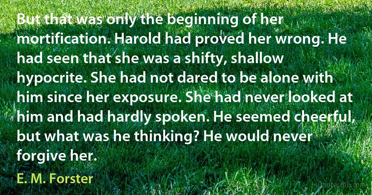 But that was only the beginning of her mortification. Harold had proved her wrong. He had seen that she was a shifty, shallow hypocrite. She had not dared to be alone with him since her exposure. She had never looked at him and had hardly spoken. He seemed cheerful, but what was he thinking? He would never forgive her. (E. M. Forster)