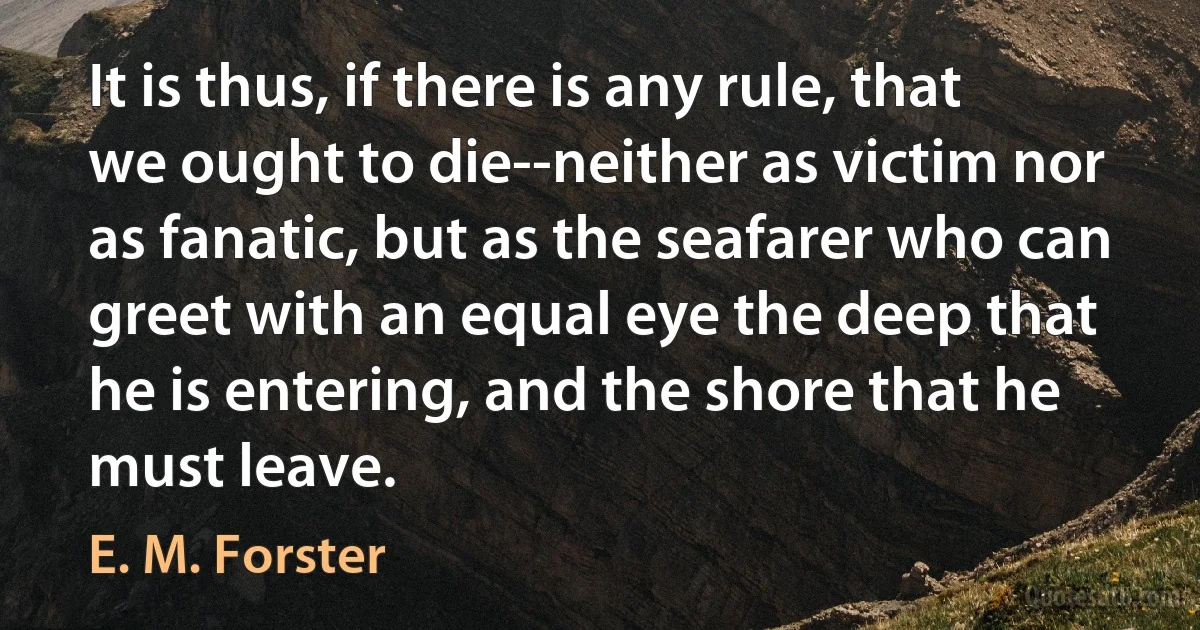 It is thus, if there is any rule, that we ought to die--neither as victim nor as fanatic, but as the seafarer who can greet with an equal eye the deep that he is entering, and the shore that he must leave. (E. M. Forster)