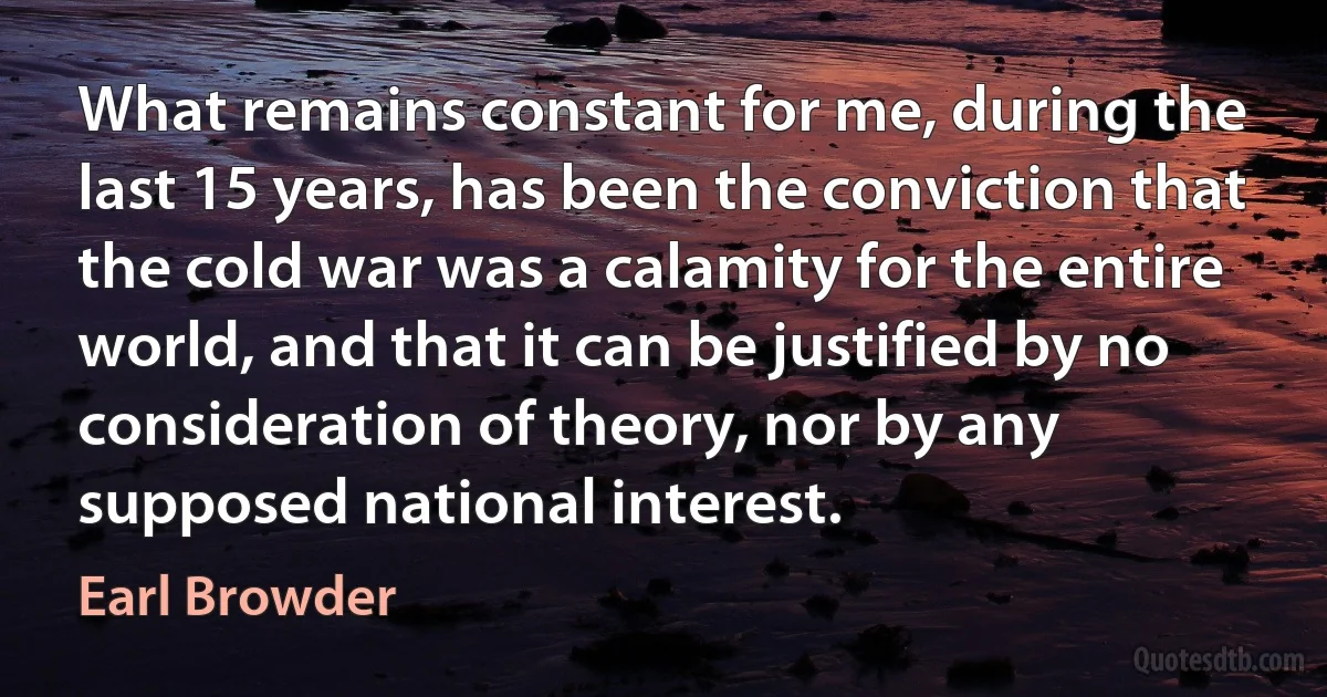 What remains constant for me, during the last 15 years, has been the conviction that the cold war was a calamity for the entire world, and that it can be justified by no consideration of theory, nor by any supposed national interest. (Earl Browder)